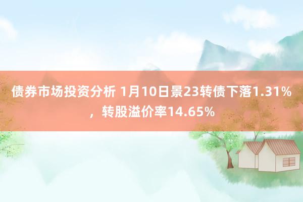 债券市场投资分析 1月10日景23转债下落1.31%，转股溢价率14.65%