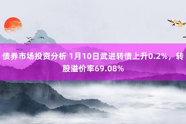 债券市场投资分析 1月10日武进转债上升0.2%，转股溢价率69.08%