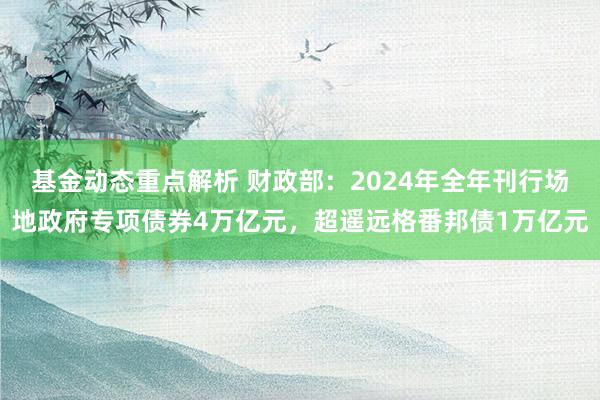 基金动态重点解析 财政部：2024年全年刊行场地政府专项债券4万亿元，超遥远格番邦债1万亿元