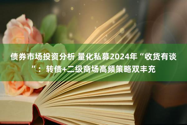 债券市场投资分析 量化私募2024年“收货有谈”：转债+二级商场高频策略双丰充